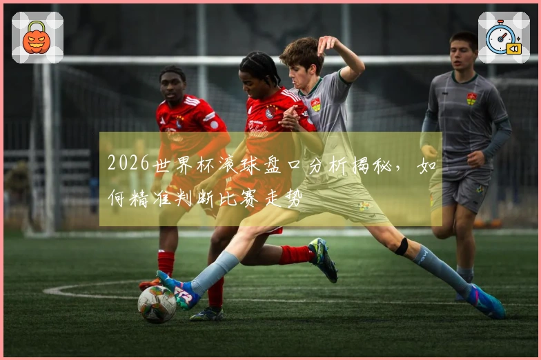 2026世界杯滚球盘口分析揭秘，如何精准判断比赛走势