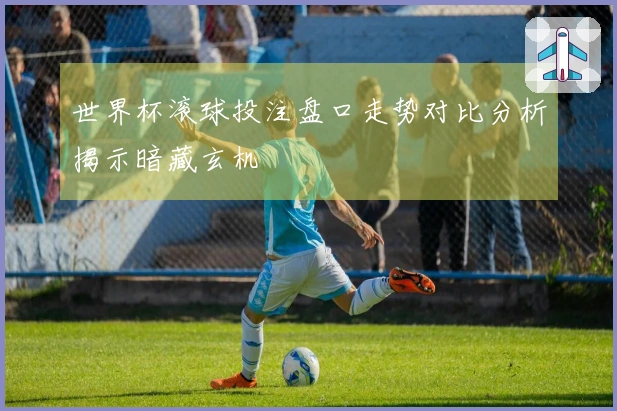 世界杯滚球投注盘口走势对比分析揭示暗藏玄机
